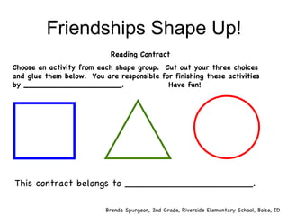 Friendships Shape Up! Reading Contract Choose an activity from each shape group.  Cut out your three choices and glue them below.  You are responsible for finishing these activities by ____________________.  Have fun! This contract belongs to _____________________. Brenda Spurgeon, 2nd Grade, Riverside Elementary School, Boise, ID 