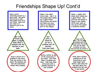 Friendships Shape Up! Cont’d Make a poster advertising yourself as a good friend.  Use words and pictures to help make people want to be your friend.  Make sure your name is an important pare of the poster. Make a two sided circle-rama.  Use it to tell people what makes you a good friend.  Use pictures and words and make sure your name is an important part of the display. Make a  mobile that shows what makes you a good friend.  Use pictures and words to hang on your mobile.  Write your name on the top of the mobile in beautiful letters. Get with a friend and make a puppet show about a problem and the solution in your book. Get  with a  friend &  act out a problem and its solution  from your book. Meet with  me &  tell me about  a problem and its  solution from the story.  Then tell me about  a problem you have  had and how you solved it. Draw a picture of a problem in the story.  Then use words to tell about the problem and how the characters solved their problem . Write a letter to one of the characters in your book.  Tell them about a problem you have.  Then have them write back with a possible solution to your problem. Think about another problem on of the characters in your book might have.  Write a new story for the book about the problem and tell how it was solved. 