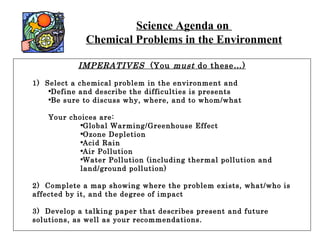 Science Agenda on  Chemical Problems in the Environment IMPERATIVES   (You  must  do these…) 1)  Select a chemical problem in the environment and Define and describe the difficulties is presents Be sure to discuss why, where, and to whom/what Your choices are: Global Warming/Greenhouse Effect Ozone Depletion Acid Rain Air Pollution Water Pollution (including thermal pollution and land/ground pollution) 2)  Complete a map showing where the problem exists, what/who is affected by it, and the degree of impact 3)  Develop a talking paper that describes present and future solutions, as well as your recommendations. 