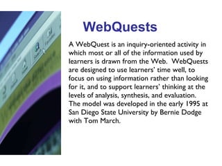 WebQuests A WebQuest is an inquiry-oriented activity in which most or all of the information used by learners is drawn from the Web.  WebQuests are designed to use learners’ time well, to focus on using information rather than looking for it, and to support learners’ thinking at the levels of analysis, synthesis, and evaluation.  The model was developed in the early 1995 at San Diego State University by Bernie Dodge with Tom March. 