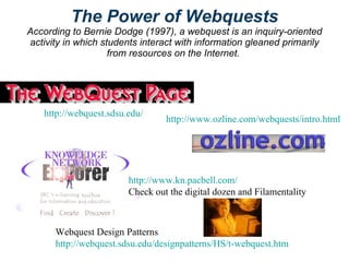 The Power of Webquests According to Bernie Dodge (1997), a webquest is an inquiry-oriented activity in which students interact with information gleaned primarily from resources on the Internet.   http://webquest.sdsu.edu/ http://www.ozline.com/webquests/intro.html http://www.kn.pacbell.com/ Check out the digital dozen and Filamentality Webquest Design Patterns http://webquest.sdsu.edu/designpatterns/HS/t-webquest.htm 