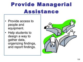 Provide Managerial Assistance Provide access to people and equipment. Help students to design a way to gather data, organizing findings, and report findings. 