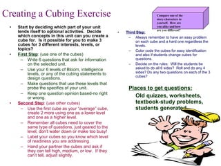 Start by deciding which part of your unit lends itself to optional activities.  Decide which concepts in this unit can you create a cube for.  Is it possible for you to make 3 cubes for 3 different interests, levels, or topics? First Step : (use one of the cubes) Write 6 questions that ask for information on the selected unit. Use your 6 levels of Bloom, intelligence levels, or any of the cubing statements to design questions. Make questions that use these levels that probe the specifics of your unit. Keep one question opinion based-no right or wrong. Second Step : (use other cubes) Use the first cube as your “average” cube, create 2 more using one as a lower level and one as a higher level. Remember all cubes need to cover the same type of questions, just geared to the level, don’t water down or make too busy! Label your cubes so you know which level of readiness you are addressing. Hand your partner the cubes and ask if they can tell high, medium, or low.  If they can’t tell, adjust slightly. Third Step: Always remember to have an easy problem on each cube and a hard one regardless the levels. Color code the cubes for easy identification and also if students change cubes for questions. Decide on the rules:  Will the students be asked to do all 6 sides?  Roll and do any 4 sides? Do any two questions on each of the 3 cubes? Places to get questions: Old quizzes, worksheets, textbook-study problems, students generated. Creating a Cubing Exercise Compare one of the  story characters to yourself.  How are  you alike and how are you different? 