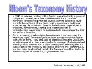 In 1948 an informal meeting held in Boston was attended by a group of college and university examiners who believed that a common framework for classifying intended student learning outcomes could promote the exchange of test items, testing procedures, and ideas about testing.  As examiners, these individuals were responsible for preparing, administering, scoring, and reporting results of comprehensive examinations for undergraduate courses taught at their respective universities. Since developing good multiple-choice items is time-consuming, the examiners hoped to create significant labor savings by facilitating the exchange of items.  They proposed to establish a standard vocabulary for indicating what an item was intended to measure.  Such regularized meanings were to result from a set of carefully defined categories and subcategories into which any educational objective and, therefore, any test item could be classified.  Initially the framework could be limited to the mainstays of all instruction, cognitive objectives. Bloom's Taxonomy History Anderson, Krathwohl, et al., 2001 