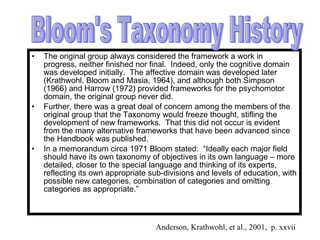 The original group always considered the framework a work in progress, neither finished nor final.  Indeed, only the cognitive domain was developed initially.  The affective domain was developed later (Krathwohl, Bloom and Masia, 1964), and although both Simpson (1966) and Harrow (1972) provided frameworks for the psychomotor domain, the original group never did. Further, there was a great deal of concern among the members of the original group that the Taxonomy would freeze thought, stifling the development of new frameworks.  That this did not occur is evident from the many alternative frameworks that have been advanced since the Handbook was published. In a memorandum circa 1971 Bloom stated:  “Ideally each major field should have its own taxonomy of objectives in its own language – more detailed, closer to the special language and thinking of its experts, reflecting its own appropriate sub-divisions and levels of education, with possible new categories, combination of categories and omitting categories as appropriate.” Bloom's Taxonomy History Anderson, Krathwohl, et al., 2001,  p. xxvii 