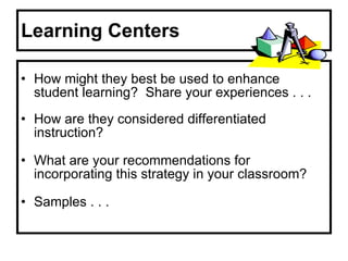 Learning Centers How might they best be used to enhance student learning?  Share your experiences . . . How are they considered differentiated instruction? What are your recommendations for incorporating this strategy in your classroom? Samples . . . 