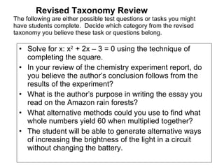 Revised Taxonomy Review The following are either possible test questions or tasks you might have students complete.  Decide which category from the revised taxonomy you believe these task or questions belong. Solve for x: x 2  + 2x – 3 = 0 using the technique of completing the square. In your review of the chemistry experiment report, do you believe the author’s conclusion follows from the results of the experiment? What is the author’s purpose in writing the essay you read on the Amazon rain forests? What alternative methods could you use to find what whole numbers yield 60 when multiplied together? The student will be able to generate alternative ways of increasing the brightness of the light in a circuit without changing the battery. 