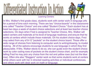 Differentiated Instruction In Action Learning Centers In Mrs. Walker's first grade class, students work with center work in language arts for a period of time each morning. There are two "choice-boards" in the classrooms one called "Teacher Choice" and one called "Student Choice." Each student has at least two days a week of student choice selections and at least two teacher choice selections. On days when Fred is assigned to Teacher Choice, Mrs. Walker will select centers and materials at his level of language readiness and ensure that he works at centers which include those materials. On his student choice days, Fred may select from any of 8-12 "pockets" on the student choice board. Those offer a wide range of choices from listening to computer work to writing/drawing, to model-making.  All of the options encourage students to use language in which they find pleasurable. If Mrs. Walker elects to do so, she can guide even the student choice work by color coding rows of pockets on the student choice chart, and for example, telling Fred he may pick any choice from the red and yellow rows (but not the blue row). Often she also "Staggers" center work so that some students work at centers while others work with her in directed reading activities or individual conferences, and others work with desk work on math or language. 