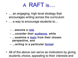 A  RAFT  is … …  an engaging, high level strategy that encourages writing across the curriculum …  a way to encourage students to…  … assume a  role … consider their  audience , while  … examine a  topic  from their chosen perspective, and  … writing in a particular  forma t All of the above can serve as motivators by giving students  choice , appealing to their  interests  and  learning profiles ,  and adapting to student readiness levels. 