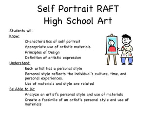 Self Portrait RAFT High School Art Students will Know: Characteristics of self portrait Appropriate use of artistic materials Principles of Design Definition of artistic expression Understand: Each artist has a personal style Personal style reflects the individual’s culture, time, and  personal experiences.  Use of materials and style are related Be Able to Do: Analyze an artist’s personal style and use of materials Create a facsimile of an artist’s personal style and use of  materials 