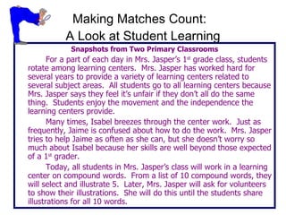 Making Matches Count:  A Look at Student Learning Snapshots from Two Primary Classrooms For a part of each day in Mrs. Jasper’s 1 st  grade class, students rotate among learning centers.  Mrs. Jasper has worked hard for several years to provide a variety of learning centers related to several subject areas.  All students go to all learning centers because Mrs. Jasper says they feel it’s unfair if they don’t all do the same thing.  Students enjoy the movement and the independence the learning centers provide. Many times, Isabel breezes through the center work.  Just as frequently, Jaime is confused about how to do the work.  Mrs. Jasper tries to help Jaime as often as she can, but she doesn’t worry so much about Isabel because her skills are well beyond those expected of a 1 st  grader. Today, all students in Mrs. Jasper’s class will work in a learning center on compound words.  From a list of 10 compound words, they will select and illustrate 5.  Later, Mrs. Jasper will ask for volunteers to show their illustrations.  She will do this until the students share illustrations for all 10 words. 