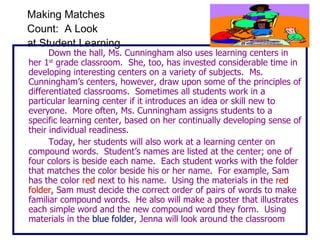 Making Matches  Count:  A Look  at Student Learning Down the hall, Ms. Cunningham also uses learning centers in her 1 st  grade classroom.  She, too, has invested considerable time in developing interesting centers on a variety of subjects.  Ms. Cunningham’s centers, however, draw upon some of the principles of differentiated classrooms.  Sometimes all students work in a particular learning center if it introduces an idea or skill new to everyone.  More often, Ms. Cunningham assigns students to a specific learning center, based on her continually developing sense of their individual readiness. Today, her students will also work at a learning center on compound words.  Student’s names are listed at the center; one of four colors is beside each name.  Each student works with the folder that matches the color beside his or her name.  For example, Sam has the color  red  next to his name.  Using the materials in the  red folder , Sam must decide the correct order of pairs of words to make familiar compound words.  He also will make a poster that illustrates each simple word and the new compound word they form.  Using materials in the  blue folder , Jenna will look around the classroom 
