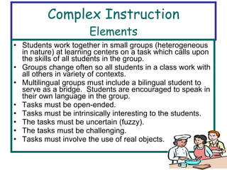 Complex Instruction Elements Students work together in small groups (heterogeneous in nature) at learning centers on a task which calls upon the skills of all students in the group. Groups change often so all students in a class work with all others in variety of contexts. Multilingual groups must include a bilingual student to serve as a bridge.  Students are encouraged to speak in their own language in the group. Tasks must be open-ended. Tasks must be intrinsically interesting to the students. The tasks must be uncertain (fuzzy). The tasks must be challenging. Tasks must involve the use of real objects. 
