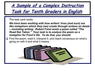 A Sample of a Complex Instruction Task for Tenth Graders in English   The task card reads: We have been working with how writers’ lives (and ours) are like metaphors which they (we) create through actions an deeds—including writing.  Robert Frost wrote a poem called “The Road Not Taken.”  Your task is to analyze the poem as a metaphor for Frost’s life.  To do that, you should: Find the poem, read it, interpret it, and reach consensus on what’s going on with it and what it means. 