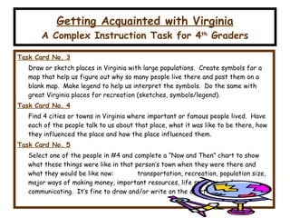Getting Acquainted with Virginia A Complex Instruction Task for 4 th  Graders Task Card No. 3 Draw or sketch places in Virginia with large populations.  Create symbols for a map that help us figure out why so many people live there and post them on a blank map.  Make legend to help us interpret the symbols.  Do the same with great Virginia places for recreation (sketches, symbols/legend). Task Card No. 4 Find 4 cities or towns in Virginia where important or famous people lived.  Have each of the people talk to us about that place, what it was like to be there, how they influenced the place and how the place influenced them. Task Card No. 5 Select one of the people in #4 and complete a “Now and Then” chart to show what these things were like in that person’s town when they were there and what they would be like now:   transportation, recreation, population size, major ways of making money, important resources, life span, ways of communicating.  It’s fine to draw and/or write on the chart. 