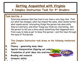 Getting Acquainted with Virginia A Complex Instruction Task for 4 th  Graders Task Card No. 6 Interview someone that has lived in our town a very long time.  Find out what has changed, what has stayed the same, what seems better, what seems worse, interesting things the person has done while they’ve lived here, and other things you think are interesting.  Get the person to tell you a story about something that happened here.  Find a way to help us get to know this person – and this town through the eyes of this person. This Complex Instruction task draws on the following intellectual skills: Fluency – generating many ideas Spatial interpretation (figuring out codes) Translation of print ideas into oral/visual form (creativity) Reading and research Dramatic ability Questioning/interviewing Planning/evaluating plans 