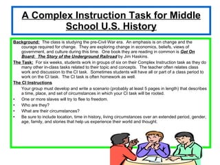 A Complex Instruction Task for Middle School U.S. History Background:   The class is studying the pre-Civil War era.  An emphasis is on change and the courage required for change.  They are exploring change in economics, beliefs, views of government, and culture during this time.  One book they are reading in common is  Get On Board:  The Story of the Underground Railroad  by Jim Haskins. The Task:   For six weeks, students work in groups of six on their Complex Instruction task as they do many other in-class tasks related to their topic and concepts.  The teacher often relates class work and discussion to the CI task.  Sometimes students will have all or part of a class period to work on the CI task.  The CI task is often homework as well. The CI Instructions Your group must develop and write a scenario (probably at least 5 pages in length) that describes a time, place, and set of circumstances in which your CI task will be rooted. One or more slaves will try to flee to freedom. Who are they? What are their circumstances? Be sure to include location, time in history, living circumstances over an extended period, gender, age, family, and stories that help us experience their world and thought. 
