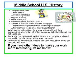 Middle School U.S. History Songs with narration  A book chapter An interior monologue A series of letters A trial enactment An annotated and illustrated timeline A series of editorials from a specified newspaper A set of contrasting editorials from contrasting newspapers A format or your choice (clear this with your teacher) Whatever your depictions, they must include at least three perspectives on events – all of them accurate in historical detail and rich in insight. In the end, your group will exhibit for one or more groups who will respond to your work – as will at least one adult. There will be time in class to learn, ask questions, show ideas, get unstuck, and plan. If you have other ideas to make your work more interesting, let me know! 