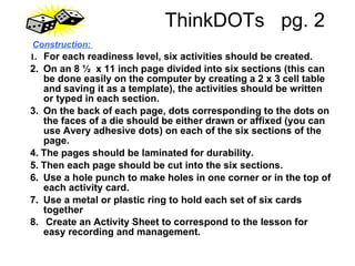 ThinkDOTs  pg. 2   Construction:   1.    For each readiness level, six activities should be created.  2.    On an 8 ½  x 11 inch page divided into six sections (this can be done easily on the computer by creating a 2 x 3 cell table and saving it as a template), the activities should be written or typed in each section.  3.    On the back of each page, dots corresponding to the dots on the faces of a die should be either drawn or affixed (you can use Avery adhesive dots) on each of the six sections of the page.  4.   The pages should be laminated for durability.  5.   Then each page should be cut into the six sections.  6.    Use a hole punch to make holes in one corner or in the top of each activity card.  7.    Use a metal or plastic ring to hold each set of six cards together  8.     Create an Activity Sheet to correspond to the lesson for easy recording and management.   