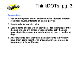 ThinkDOTs  pg. 3 Suggestions: 1.    Use colored paper and/or colored dots to indicate different readiness levels, interests or learning styles. 2.    Have students work in pairs. 3.    Let students choose which activities – for example; roll the die and choose any three; create complex activities and have students choose just one to work on over a number of days. 4.    After students have worked on activity cards individually, have them come together in groups by levels, interest or learning style to synthesize  