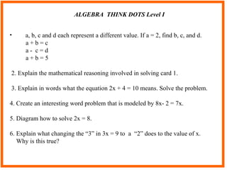 ALGEBRA  THINK DOTS Level I a, b, c and d each represent a different value. If a = 2, find b, c, and d. a + b = c a -  c = d a + b = 5 2. Explain the mathematical reasoning involved in solving card 1. 3. Explain in words what the equation 2x + 4 = 10 means. Solve the problem. 4. Create an interesting word problem that is modeled by 8x- 2 = 7x. 5. Diagram how to solve 2x = 8. 6. Explain what changing the “3” in 3x = 9 to  a  “2” does to the value of x. Why is this true?  