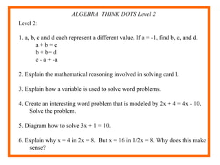 ALGEBRA  THINK DOTS Level 2 Level 2:  1. a, b, c and d each represent a different value. If a = -1, find b, c, and d. a + b = c b + b= d c - a + -a 2. Explain the mathematical reasoning involved in solving card l. 3. Explain how a variable is used to solve word problems. 4. Create an interesting word problem that is modeled by 2x + 4 = 4x - 10. Solve the problem. 5. Diagram how to solve 3x + 1 = 10. 6. Explain why x = 4 in 2x = 8.  But x = 16 in 1/2x = 8. Why does this make sense? 