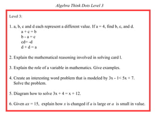 Level 3:  1. a, b, c and d each represent a different value. If a = 4, find b, c, and d. a + c = b b - a = c cd= -d d + d = a 2. Explain the mathematical reasoning involved in solving card l. 3. Explain the role of a variable in mathematics. Give examples. 4. Create an interesting word problem that is modeled by 3x - 1< 5x + 7. Solve the problem. 5. Diagram how to solve 3x + 4 = x + 12. 6. Given  ax  = 15,  explain how  x  is changed if  a  is large or  a  is small in value.  Algebra Think Dots Level 3 