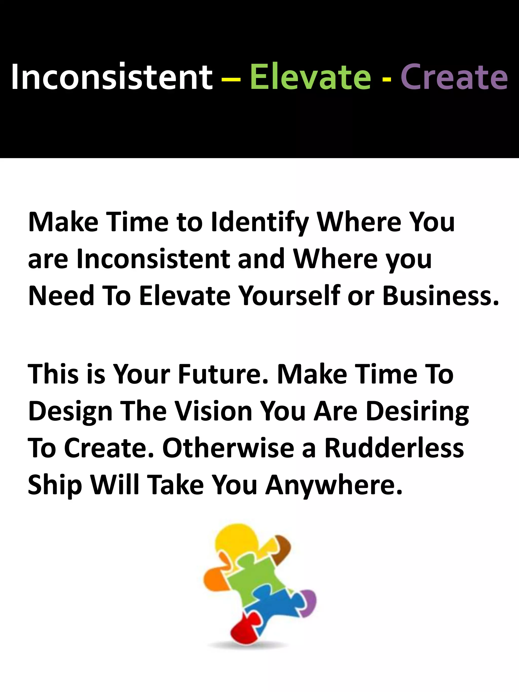 Inconsistent – Elevate - Create
Make Time to Identify Where You
are Inconsistent and Where you
Need To Elevate Yourself or Business.
This is Your Future. Make Time To
Design The Vision You Are Desiring
To Create. Otherwise a Rudderless
Ship Will Take You Anywhere.
 