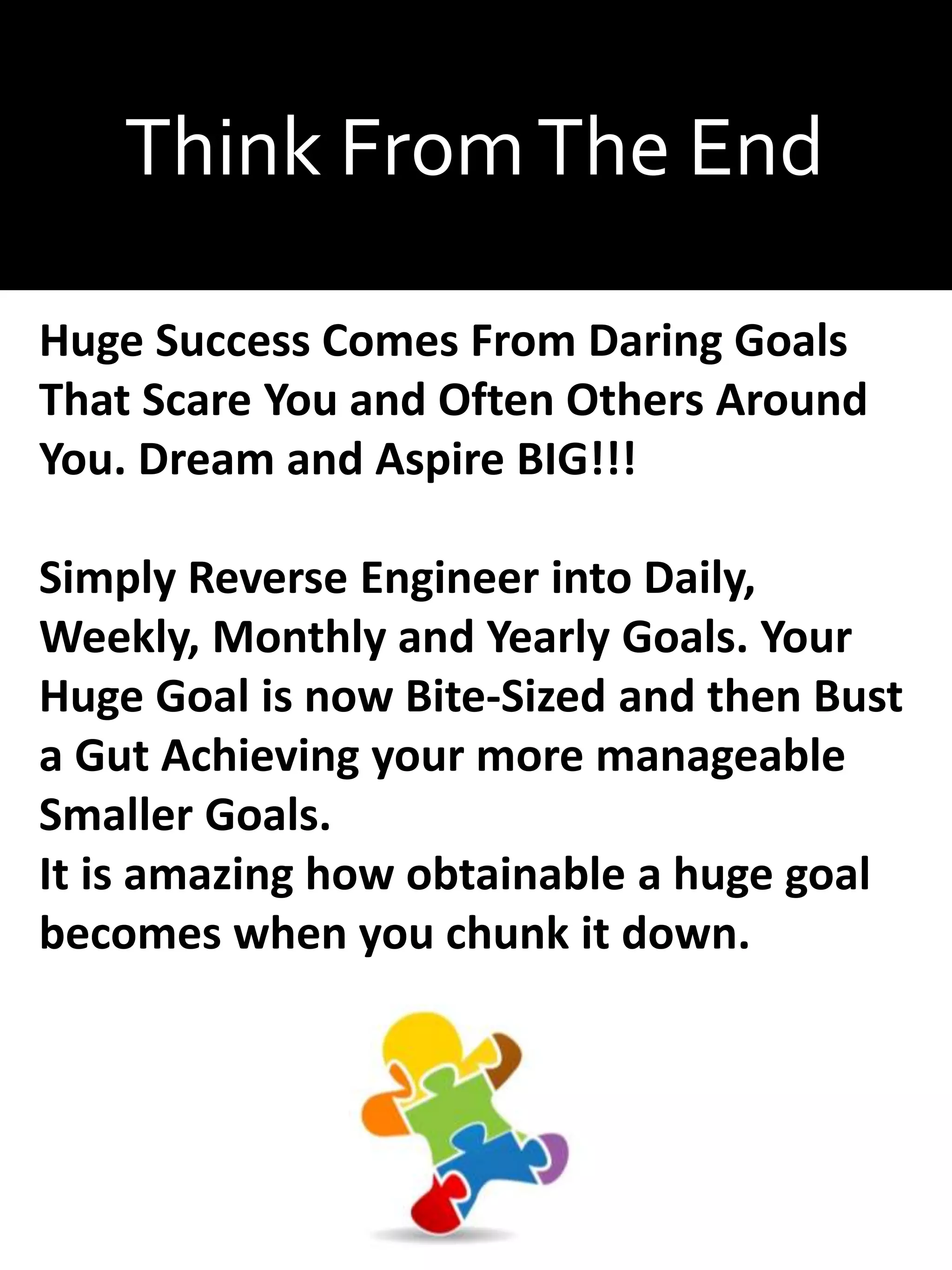 Think FromThe End
Huge Success Comes From Daring Goals
That Scare You and Often Others Around
You. Dream and Aspire BIG!!!
Simply Reverse Engineer into Daily,
Weekly, Monthly and Yearly Goals. Your
Huge Goal is now Bite-Sized and then Bust
a Gut Achieving your more manageable
Smaller Goals.
It is amazing how obtainable a huge goal
becomes when you chunk it down.
 