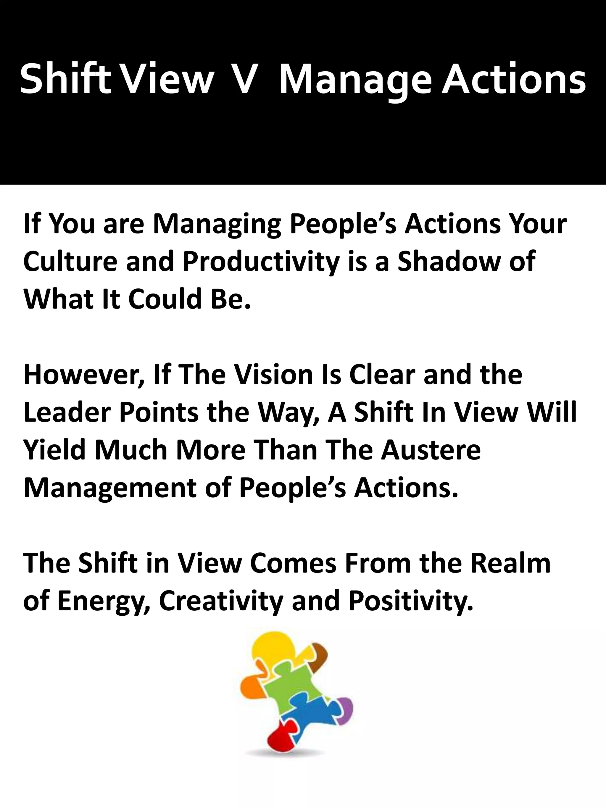 ShiftView V Manage Actions
If You are Managing People’s Actions Your
Culture and Productivity is a Shadow of
What It Could Be.
However, If The Vision Is Clear and the
Leader Points the Way, A Shift In View Will
Yield Much More Than The Austere
Management of People’s Actions.
The Shift in View Comes From the Realm
of Energy, Creativity and Positivity.
 