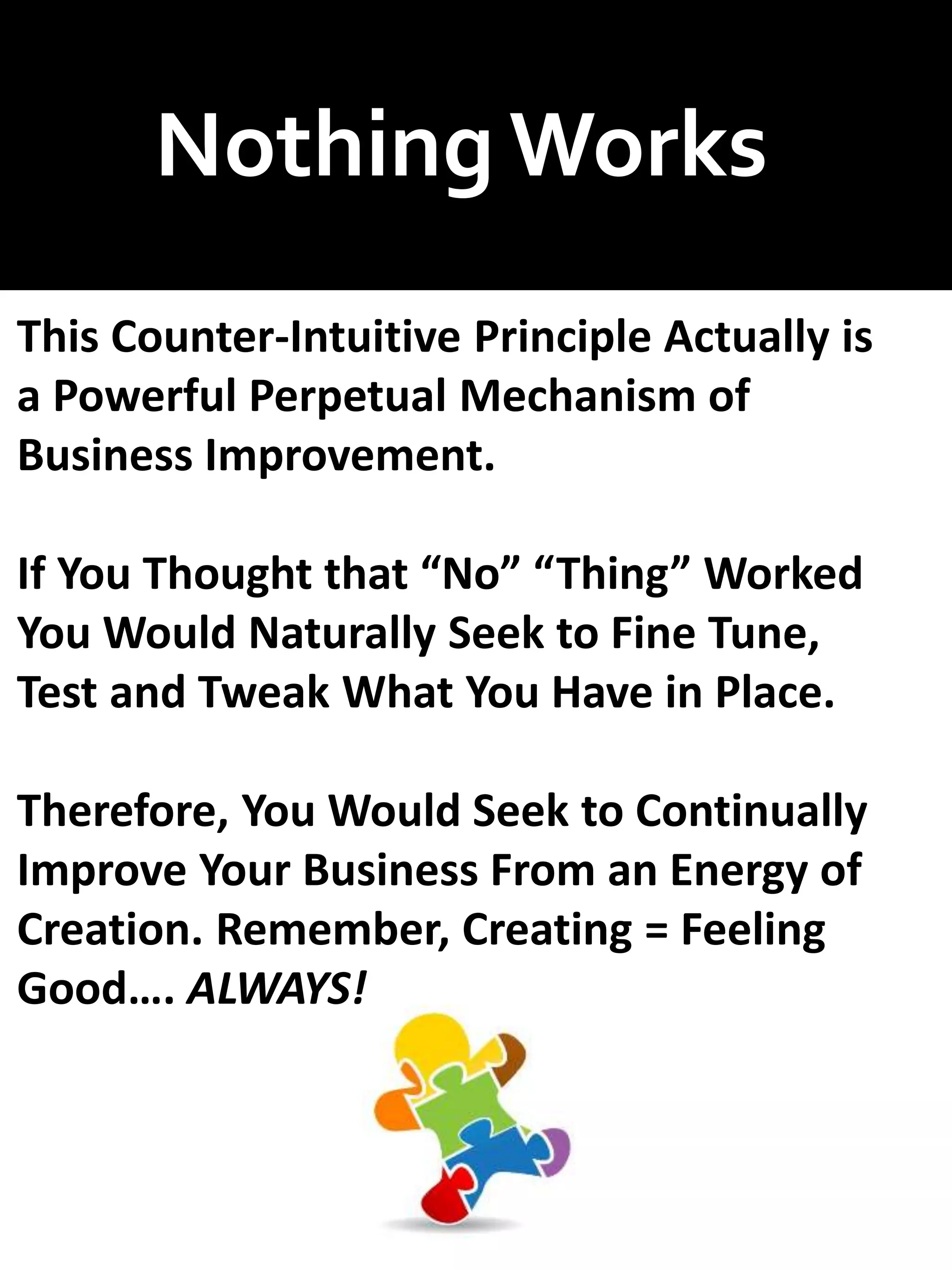 NothingWorks
This Counter-Intuitive Principle Actually is
a Powerful Perpetual Mechanism of
Business Improvement.
If You Thought that “No” “Thing” Worked
You Would Naturally Seek to Fine Tune,
Test and Tweak What You Have in Place.
Therefore, You Would Seek to Continually
Improve Your Business From an Energy of
Creation. Remember, Creating = Feeling
Good…. ALWAYS!
 