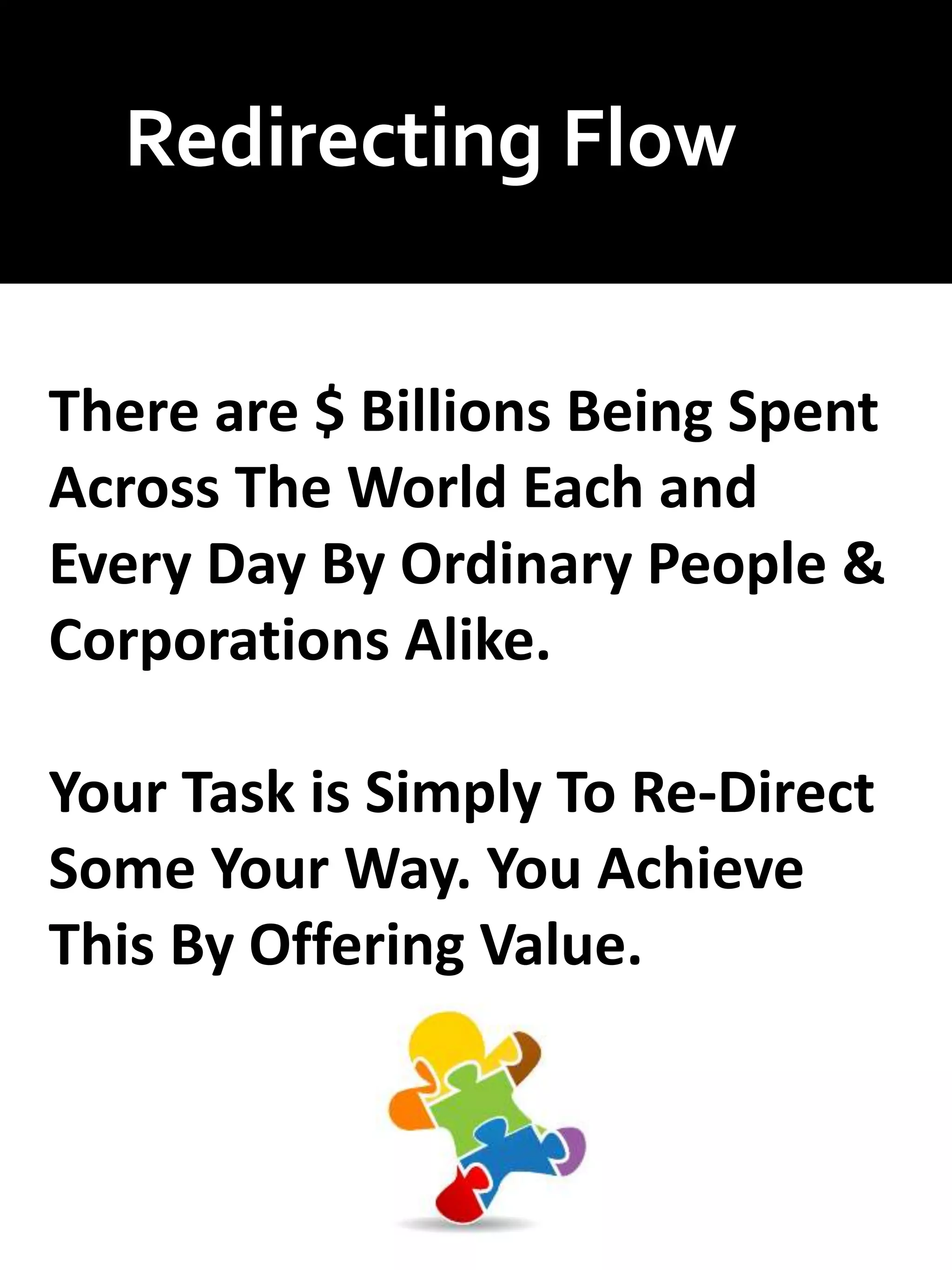 Redirecting Flow
There are $ Billions Being Spent
Across The World Each and
Every Day By Ordinary People &
Corporations Alike.
Your Task is Simply To Re-Direct
Some Your Way. You Achieve
This By Offering Value.
 