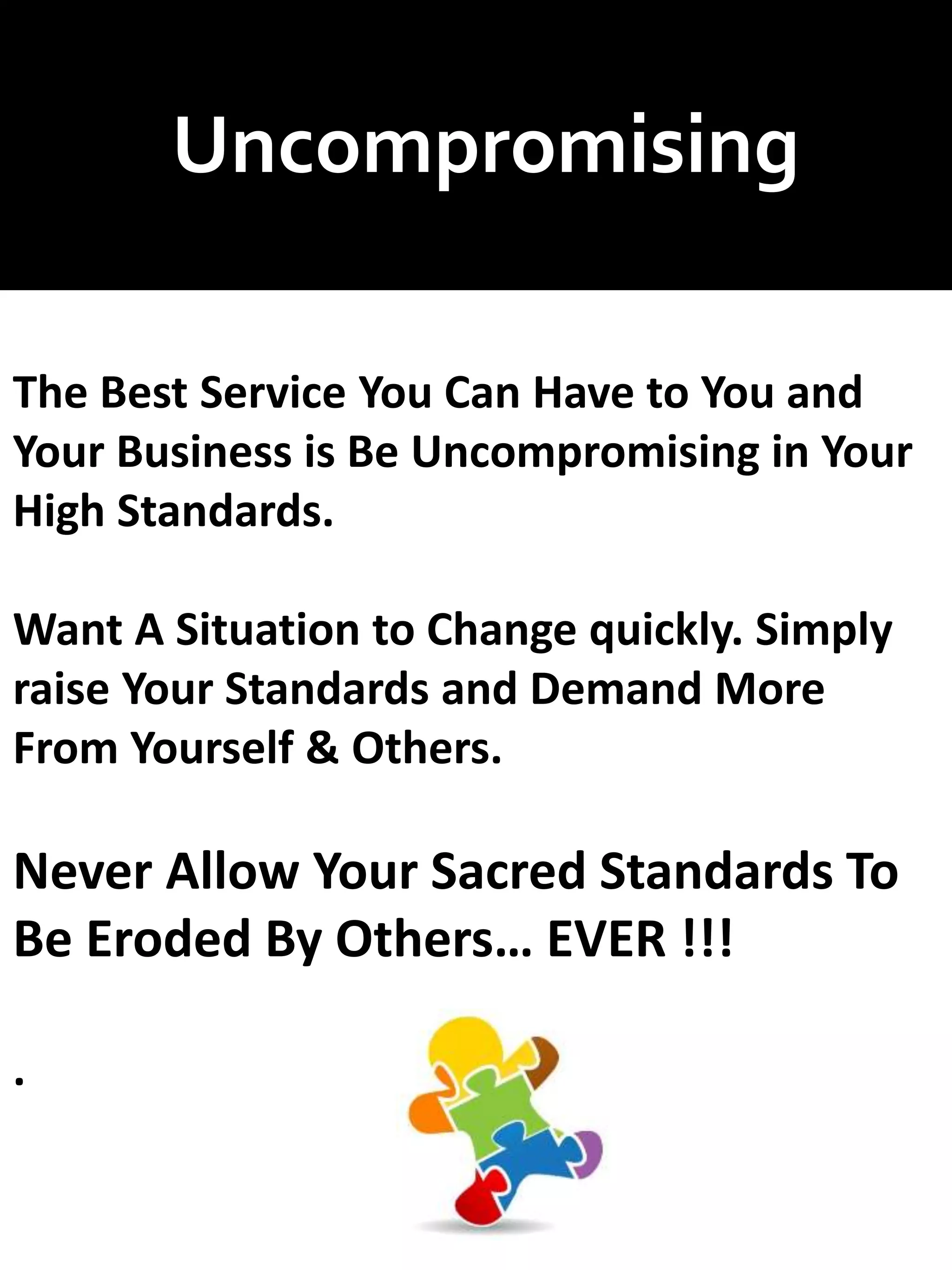 Uncompromising
The Best Service You Can Have to You and
Your Business is Be Uncompromising in Your
High Standards.
Want A Situation to Change quickly. Simply
raise Your Standards and Demand More
From Yourself & Others.
Never Allow Your Sacred Standards To
Be Eroded By Others… EVER !!!
.
 