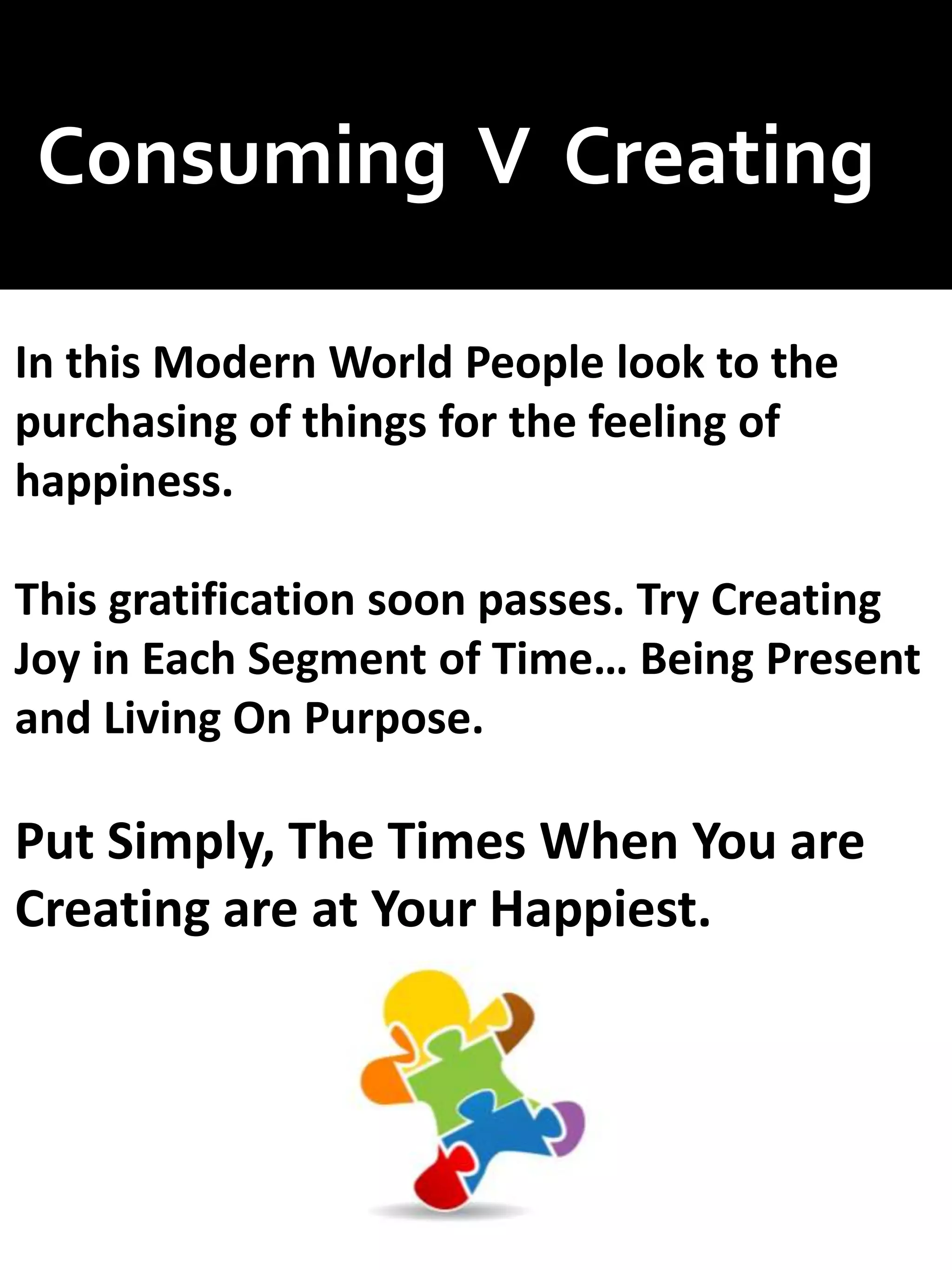 Consuming V Creating
In this Modern World People look to the
purchasing of things for the feeling of
happiness.
This gratification soon passes. Try Creating
Joy in Each Segment of Time… Being Present
and Living On Purpose.
Put Simply, The Times When You are
Creating are at Your Happiest.
 
