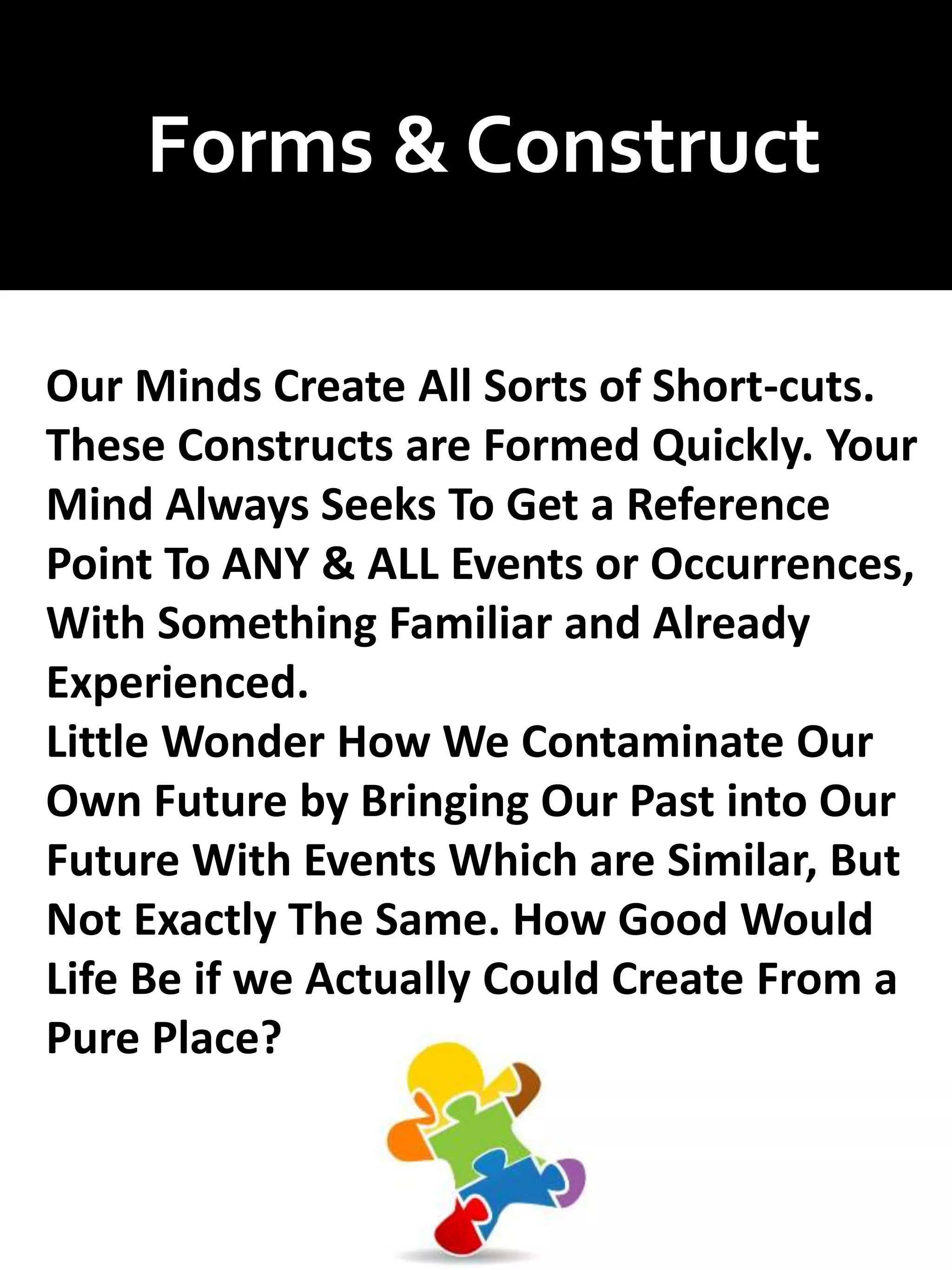 Forms & Construct
Our Minds Create All Sorts of Short-cuts.
These Constructs are Formed Quickly. Your
Mind Always Seeks To Get a Reference
Point To ANY & ALL Events or Occurrences,
With Something Familiar and Already
Experienced.
Little Wonder How We Contaminate Our
Own Future by Bringing Our Past into Our
Future With Events Which are Similar, But
Not Exactly The Same. How Good Would
Life Be if we Actually Could Create From a
Pure Place?
 