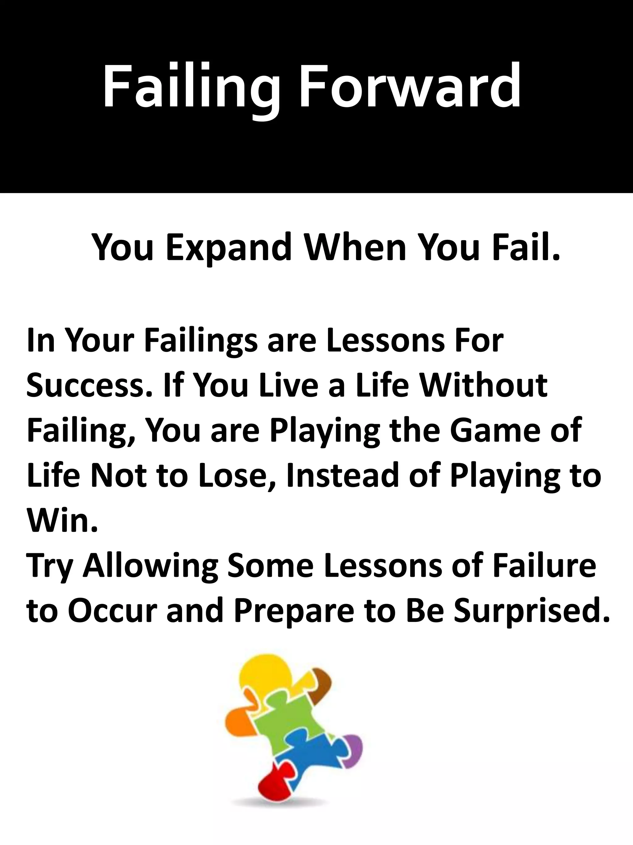 Failing Forward
You Expand When You Fail.
In Your Failings are Lessons For
Success. If You Live a Life Without
Failing, You are Playing the Game of
Life Not to Lose, Instead of Playing to
Win.
Try Allowing Some Lessons of Failure
to Occur and Prepare to Be Surprised.
 