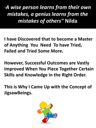 I have Discovered that to become a Master
of Anything You Need To have Tried,
Failed and Tried Some More.
However, Successful Outcomes are Vastly
Improved When You Piece Together Certain
Skills and Knowledge in the Right Order.
This is Why I Came Up with the Concept of
JigsawBeings.
.
"A wise person learns from their own
mistakes, a genius learns from the
mistakes of others" Nilda
 