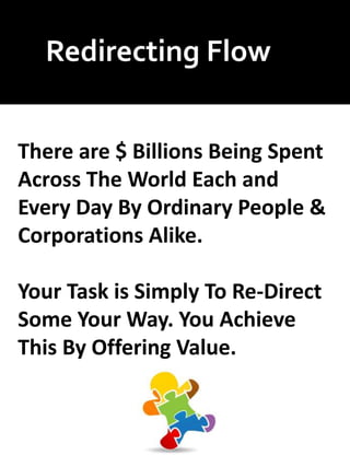 Redirecting Flow
There are $ Billions Being Spent
Across The World Each and
Every Day By Ordinary People &
Corporations Alike.
Your Task is Simply To Re-Direct
Some Your Way. You Achieve
This By Offering Value.
 