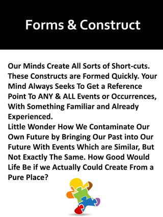 Forms & Construct
Our Minds Create All Sorts of Short-cuts.
These Constructs are Formed Quickly. Your
Mind Always Seeks To Get a Reference
Point To ANY & ALL Events or Occurrences,
With Something Familiar and Already
Experienced.
Little Wonder How We Contaminate Our
Own Future by Bringing Our Past into Our
Future With Events Which are Similar, But
Not Exactly The Same. How Good Would
Life Be if we Actually Could Create From a
Pure Place?
 