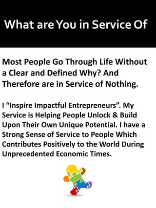 What areYou in Service Of
Most People Go Through Life Without
a Clear and Defined Why? And
Therefore are in Service of Nothing.
I “Inspire Impactful Entrepreneurs”. My
Service is Helping People Unlock & Build
Upon Their Own Unique Potential. I have a
Strong Sense of Service to People Which
Contributes Positively to the World During
Unprecedented Economic Times.
 