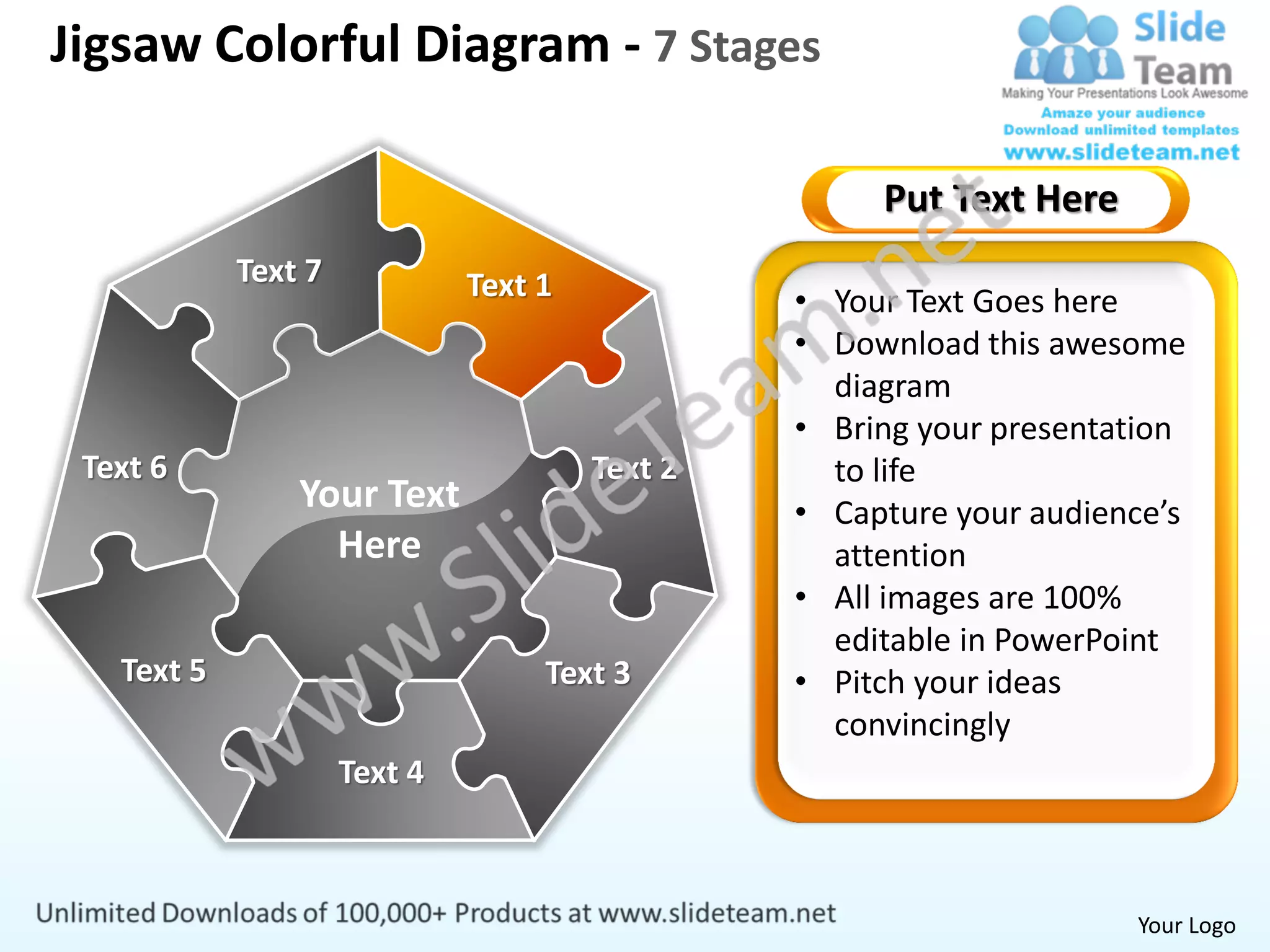 Jigsaw Colorful Diagram - 7 Stages

                                                     Put Text Here
            Text 7            Text 1            • Your Text Goes here
                                                • Download this awesome
                                                  diagram
                                                • Bring your presentation
 Text 6                                Text 2     to life
                Your Text                       • Capture your audience’s
                  Here                            attention
                                                • All images are 100%
                                                  editable in PowerPoint
   Text 5                          Text 3       • Pitch your ideas
                                                  convincingly
                     Text 4



                                                                     Your Logo
 