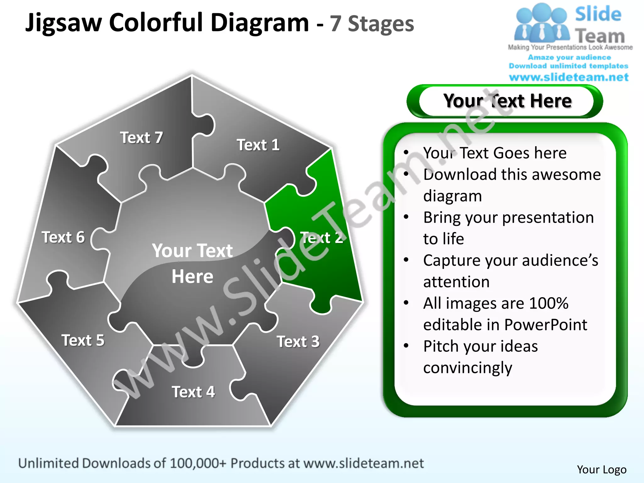 Jigsaw Colorful Diagram - 7 Stages

                                                     Your Text Here
            Text 7            Text 1            • Your Text Goes here
                                                • Download this awesome
                                                  diagram
                                                • Bring your presentation
 Text 6                                Text 2     to life
                Your Text                       • Capture your audience’s
                  Here                            attention
                                                • All images are 100%
                                                  editable in PowerPoint
   Text 5                          Text 3       • Pitch your ideas
                                                  convincingly
                     Text 4



                                                                      Your Logo
 