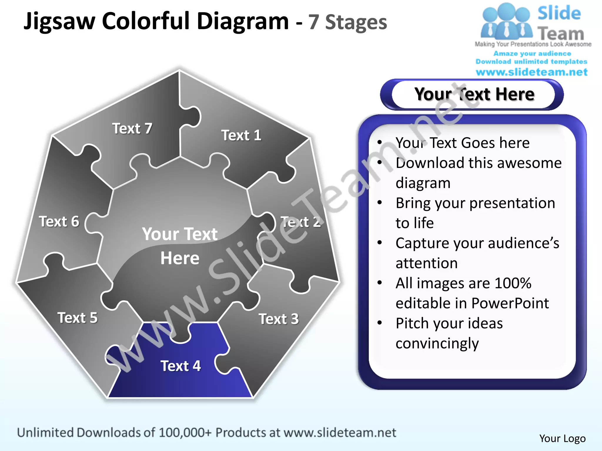 Jigsaw Colorful Diagram - 7 Stages

                                                     Your Text Here
            Text 7            Text 1            • Your Text Goes here
                                                • Download this awesome
                                                  diagram
                                                • Bring your presentation
 Text 6                                Text 2     to life
                Your Text                       • Capture your audience’s
                  Here                            attention
                                                • All images are 100%
                                                  editable in PowerPoint
   Text 5                          Text 3       • Pitch your ideas
                                                  convincingly
                     Text 4



                                                                      Your Logo
 