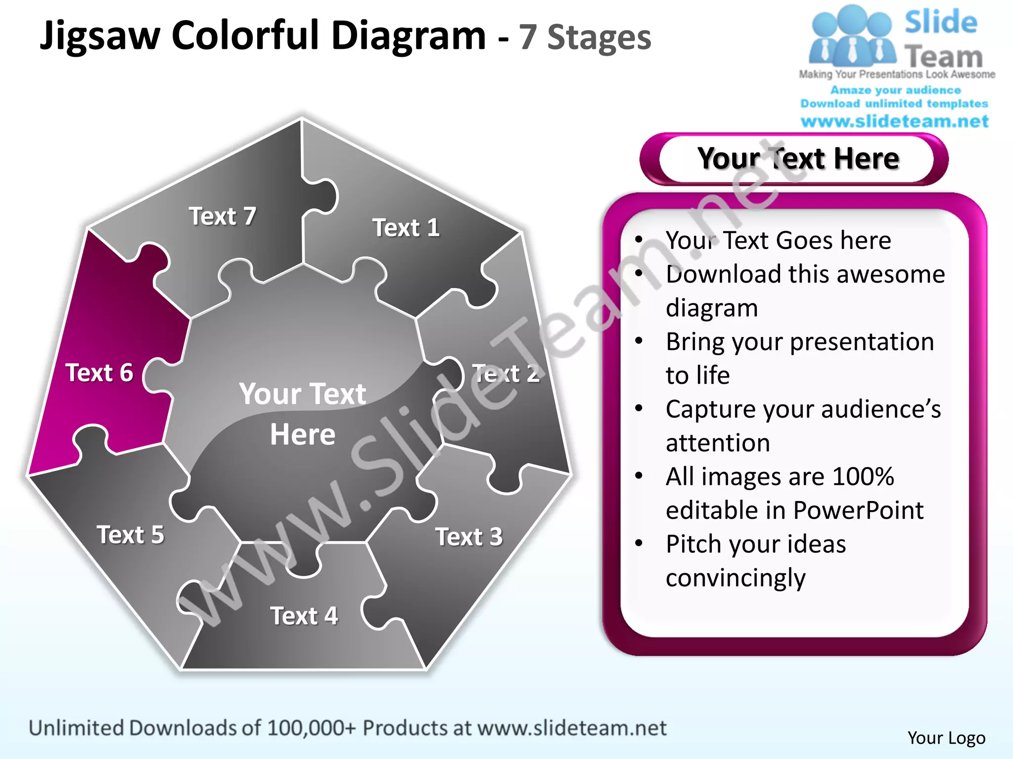 Jigsaw Colorful Diagram - 7 Stages

                                                     Your Text Here
            Text 7            Text 1            • Your Text Goes here
                                                • Download this awesome
                                                  diagram
                                                • Bring your presentation
 Text 6                                Text 2     to life
                Your Text                       • Capture your audience’s
                  Here                            attention
                                                • All images are 100%
                                                  editable in PowerPoint
   Text 5                          Text 3       • Pitch your ideas
                                                  convincingly
                     Text 4



                                                                      Your Logo
 
