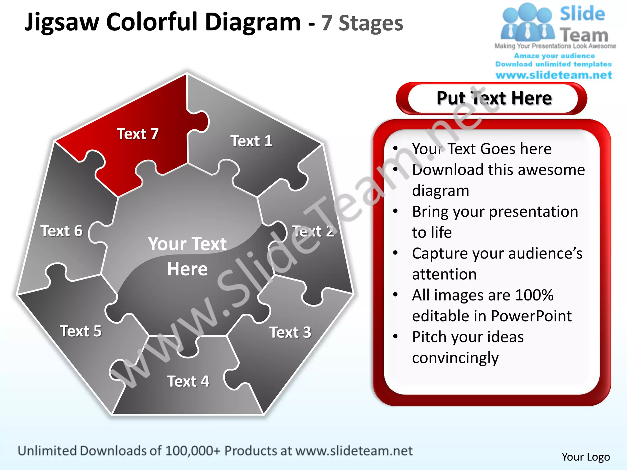 Jigsaw Colorful Diagram - 7 Stages

                                                     Put Text Here
            Text 7            Text 1            • Your Text Goes here
                                                • Download this awesome
                                                  diagram
                                                • Bring your presentation
 Text 6                                Text 2     to life
                Your Text                       • Capture your audience’s
                  Here                            attention
                                                • All images are 100%
                                                  editable in PowerPoint
   Text 5                          Text 3       • Pitch your ideas
                                                  convincingly
                     Text 4



                                                                     Your Logo
 