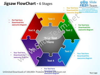 Jigsaw FlowChart - 6 Stages
                                                            •    Your Text here
                                                            •    Download this
                                                                 awesome diagram


  •       Put Text here                      Text 1
  •       Download this
          awesome diagram                                                    •    Put Text here
                                                                             •    Download this
                            Text 6                              Text 2            awesome diagram



                                          Your Text
                                            Here

                             Text 5
      •    Your Text here
                                                                Text 3
                                                                         •       Your Text here
      •    Download this                                                 •       Download this
           awesome diagram                                                       awesome diagram
                                             Text 4

                                      •   Put Text here
                                      •   Download this
                                          awesome diagram                                    Your Logo
 
