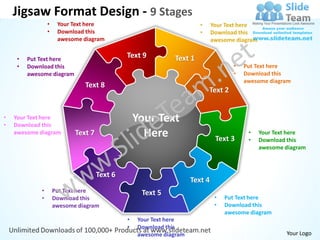 Jigsaw Format Design - 9 Stages
                 •    Your Text here                                   •     Your Text here
                 •    Download this                                    •     Download this
                      awesome diagram                                        awesome diagram


     •   Put Text here
                                              Text 9          Text 1
     •   Download this                                                              •   Put Text here
         awesome diagram                                                            •   Download this
                                                                                        awesome diagram
                               Text 8
                                                                           Text 2


•
•
    Your Text here
    Download this
                                                  Your Text
    awesome diagram         Text 7                  Here                      Text 3
                                                                                         •
                                                                                         •
                                                                                               Your Text here
                                                                                               Download this
                                                                                               awesome diagram



                                     Text 6
                                                                    Text 4
             •       Put Text here                 Text 5
             •       Download this                                            •   Put Text here
                     awesome diagram                                          •   Download this
                                                                                  awesome diagram
                                              •   Your Text here
                                              •   Download this
                                                  awesome diagram                                      Your Logo
 