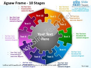 Jigsaw Frame - 10 Stages
                        •       Put Text here                             •    Your Text here
                        •       Download this                             •    Download this
                                awesome diagram                                awesome diagram


                                                   Text 10     Text 1                    •       Put Text here
      •       Your Text here
                                                                                         •       Download this
      •       Download this
                                                                                                 awesome diagram
              awesome diagram
                                   Text 9                                       Text 2



•   Put Text here
                            Text 8
                                                     Your Text                       Text 3
                                                                                                     •
                                                                                                     •
                                                                                                         Your Text here
                                                                                                         Download this
•   Download this                                                                                        awesome diagram
    awesome diagram                                    Here

                                   Text 7                                      Text 4
          •    Your Text here                                                                •    Put Text here
          •    Download this                                                                 •    Download this
                                                                                                  awesome diagram
               awesome diagram                    Text 6     Text 5

                            •    Put Text here                        •       Your Text here
                            •    Download this                        •       Download this
                                 awesome diagram                              awesome diagram                  Your Logo
 