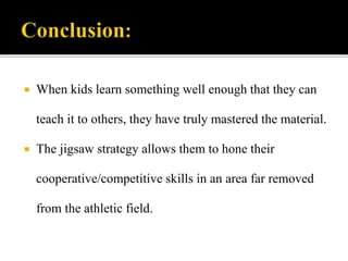 When kids learn something well enough that they can
teach it to others, they have truly mastered the material.
 The jigsaw strategy allows them to hone their
cooperative/competitive skills in an area far removed
from the athletic field.
 