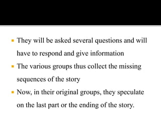  They will be asked several questions and will
have to respond and give information
 The various groups thus collect the missing
sequences of the story
 Now, in their original groups, they speculate
on the last part or the ending of the story.
 